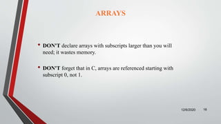 ARRAYS
• DON'T declare arrays with subscripts larger than you will
need; it wastes memory.
• DON'T forget that in C, arrays are referenced starting with
subscript 0, not 1.
12/6/2020 16
 