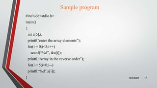 Sample program
#include<stdio.h>
main()
{
int a[5],i;
printf(‘enter the array elements”);
for(i = 0;i<5;i++)
scanf(“%d”, &a[i]);
printf(“Array in the reverse order”);
for(i = 5;i>0;i--)
printf(“%d”,a[i]);
} 12/6/2020 17
 