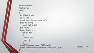 #inlcude<stdio.h>
#define Max 5;
main();
{
int a[Max], i, min;
int pos = 0;
printf(“Enter the array elements”);
for(i=0;i<5;i++)
scanf(‘%d”,&a[i]);
min = a[0];
for(i=1;i<Max;i++)
if(a[i] < min)
{
min = a[i];
pos = i;
}
printf(“ Minimum Value = %d” , min);
printf(“ Position of the Minimum Value = %d” , pos);
}
12/6/2020 18
 