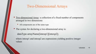 Two-Dimensional Arrays
• Two-dimensional Array: a collection of a fixed number of components
arranged in two dimensions
• All components are of the same type
• The syntax for declaring a two-dimensional array is:
dataType arrayName[intexp1][intexp2];
where intexp1 and intexp2 are expressions yielding positive integer
values
12/6/2020 19
 