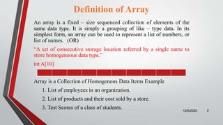 Definition of Array
An array is a fixed – size sequenced collection of elements of the
same data type. It is simply a grouping of like – type data. In its
simplest form, an array can be used to represent a list of numbers, or
list of names. (OR)
“A set of consecutive storage location referred by a single name to
store homogeneous data type.”
int A[10]
Array is a Collection of Homogenous Data Items Example
1. List of employees in an organization.
2. List of products and their cost sold by a store.
3. Test Scores of a class of students. 12/6/2020 2
 