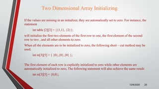 Two Dimensional Array Initializing
If the values are missing in an initializer, they are automatically set to zero. For instance, the
statement
int table [2][3] = {{1,1}, {2}};
will initialize the first two elements of the first row to one, the first element of the second
row to two , and all other elements to zero.
When all the elements are to be initialized to zero, the following short – cut method may be
used.
int m[3][5] = { {0},{0},{0} };
The first element of each row is explicitly initialized to zero while other elements are
automatically initialized to zero, The following statement will also achieve the same result:
int m[3][5] = {0,0};
12/6/2020 25
 
