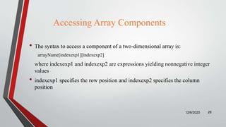 Accessing Array Components
• The syntax to access a component of a two-dimensional array is:
arrayName[indexexp1][indexexp2]
where indexexp1 and indexexp2 are expressions yielding nonnegative integer
values
• indexexp1 specifies the row position and indexexp2 specifies the column
position
12/6/2020 26
 