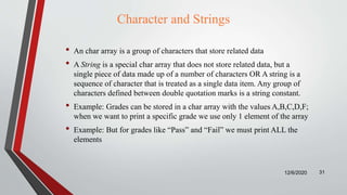 Character and Strings
• An char array is a group of characters that store related data
• A String is a special char array that does not store related data, but a
single piece of data made up of a number of characters OR A string is a
sequence of character that is treated as a single data item. Any group of
characters defined between double quotation marks is a string constant.
• Example: Grades can be stored in a char array with the values A,B,C,D,F;
when we want to print a specific grade we use only 1 element of the array
• Example: But for grades like “Pass” and “Fail” we must print ALL the
elements
12/6/2020 31
 