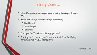 String Conti…
• Most Computers languages have a string data type; C does
NOT
• There are 3 ways to store strings in memory
• Fixed Length
• Stored Length
• Terminated
• C adopts the Terminated String approach
• A string in C is an array of chars terminated by the String
Terminator or NULL character 0
12/6/2020 32
 