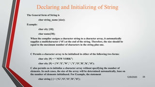 Declaring and Initializing of String
The General form of String is
char string_name [size];
Example:
char city [10];
char name[30];
When the complier assigns a character string to a character array, it automatically
supplies a multicharacter (‘0’) at the end of the string. Therefore, the size should be
equal to the maximum number of characters in the string plus one.
C Permits a character array to be initialized in either of the following two forms:
char city [9] = “ NEW YORK”;
char city [9] = {‘N’.’E’,’W’,’ ‘,’Y’,’O’,’R’,’K’,’0’);
C also permits us to initialize a character array without specifying the number of
elements. In such cases, the size of the array will be determined automatically, base on
the number of elements initialiazed. For Example, the statement
char string [ ] = {‘G’,’O’,’O’,’D’,’0’};
12/6/2020 34
 