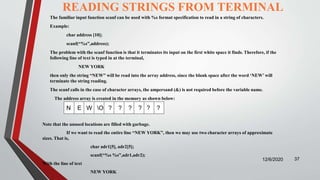 READING STRINGS FROM TERMINAL
The familiar input function scanf can be used with %s format specification to read in a string of characters.
Example:
char address [10];
scanf(“%s”,address);
The problem with the scanf function is that it terminates its input on the first white space it finds. Therefore, if the
following line of text is typed in at the terminal,
NEW YORK
then only the string “NEW” will be read into the array address, since the blank space after the word ‘NEW’ will
terminate the string reading.
The scanf calls in the case of character arrays, the ampersand (&) is not required before the variable name.
The address array is created in the memory as shown below:
12/6/2020 37
N E W O ? ? ? ? ? ?
Note that the unused locations are filled with garbage.
If we want to read the entire line “NEW YORK”, then we may use two character arrays of approximate
sizes. That is,
char adr1[5], adr2[5];
scanf(“%s %s”,adr1,adr2);
With the line of text
NEW YORK
 