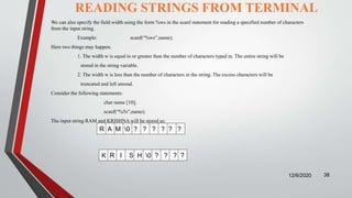 READING STRINGS FROM TERMINAL
12/6/2020 38
We can also specify the field width using the form %ws in the scanf statement for reading a specified number of characters
from the input string.
Example: scanf(“%ws”,name);
Here two things may happen.
1. The width w is equal to or greater than the number of characters typed in. The entire string will be
stored in the string variable.
2. The width w is less than the number of characters in the string. The excess characters will be
truncated and left unread.
Consider the following statements:
char name [10];
scanf(“%5s”,name);
The input string RAM and KRISHNA will be stored as:
R A M 0 ? ? ? ? ? ?
K R I S H 0 ? ? ? ?
 