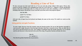 Reading a Line of Text
We have seen just now that scanf with %s or %ws can read only strings without white spaces. That is, they
cannot be used for reading a text containing more than one word. However, C Supports a format specification
known as the edit set conversion code % [..] that can be used to read a line containing a variety of characters,
including white spaces. Recall that we have used this conversion code in the program segment
char line [80];
scanf (“%[^n]”,line);
printf(“%s”,line);
will read a line of input from the keyboard and display the same on the screen. We would very rarely use this
method.
12/6/2020 39
Using getchar and gets Functions
To read a single character from the terminal, using the function getchar. We can use this function repeatedly to
read successive single characters from the input and place them into a character array. Thus, an entire line of
text can be read and stored in an array. The reading is terminated when the newline character (‘n’) is entered
and the null character is then inserted at the end of the string. The getchar function call takes the form:
char ch;
ch = getchar ( );
Note that the getchar function has no parameters.
 