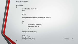 12/6/2020 40
#include <stdio.h>
void main()
{
char line[81], character;
int c;
c = 0;
printf("Enter text. Press <Return> at endn");
do
{
character = getchar( );
line[c] = character;
c++;
}
while(character != 'n');
c = c - 1;
line [c] = '0';
printf("n%sn", line);
}
 