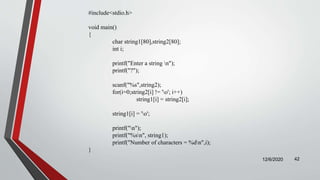 12/6/2020 42
#include<stdio.h>
void main()
{
char string1[80],string2[80];
int i;
printf("Enter a string n");
printf("?");
scanf("%s",string2);
for(i=0;string2[i] != 'o'; i++)
string1[i] = string2[i];
string1[i] = 'o';
printf("n");
printf("%sn", string1);
printf("Number of characters = %dn",i);
}
 