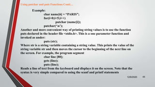 12/6/2020 44
Example:
char name[6] = “PARIS”;
for(i=0;i<5;i++)
putchar (name[i]);
putchar(‘n’);
Another and more convenient way of printing string values is to use the function
puts declared in the header file <stdio.h>. This is a one parameter function and
invoked as under:
puts (str);
Where str is a string variable containing a string value. This prints the value of the
string variable str and then moves the cursor to the beginning of the next line on
the screen. For example, the program segment
char line [80];
gets (line);
puts (line);
Reads a line of text from the keyboard and displays it on the screen. Note that the
syntax is very simple compared to using the scanf and printf statements
Using putchar and puts Functions Conti…
 