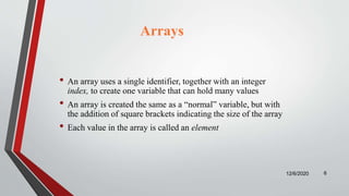 • An array uses a single identifier, together with an integer
index, to create one variable that can hold many values
• An array is created the same as a “normal” variable, but with
the addition of square brackets indicating the size of the array
• Each value in the array is called an element
12/6/2020 6
Arrays
 