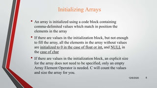 Initializing Arrays
• An array is initialized using a code block containing
comma-delimited values which match in position the
elements in the array
• If there are values in the initialization block, but not enough
to fill the array, all the elements in the array without values
are initialized to 0 in the case of float or int, and NULL in
the case of char
• If there are values in the initialization block, an explicit size
for the array does not need to be specified, only an empty
Array Element Operator is needed. C will count the values
and size the array for you.
12/6/2020 8
 