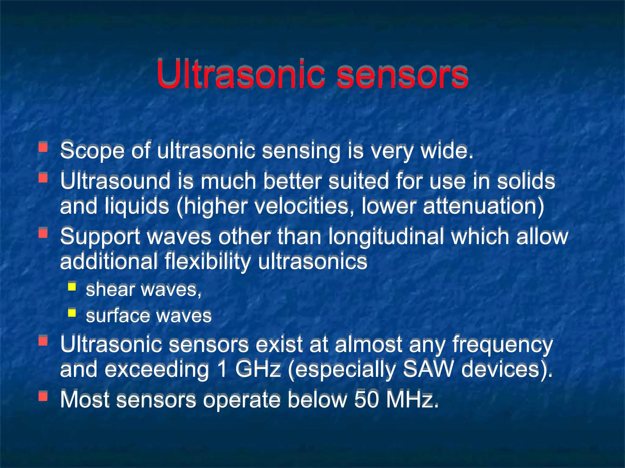 Ultrasonic sensors
 Scope of ultrasonic sensing is very wide.
 Ultrasound is much better suited for use in solids
and liquids (higher velocities, lower attenuation)
 Support waves other than longitudinal which allow
additional flexibility ultrasonics
 shear waves,
 surface waves
 Ultrasonic sensors exist at almost any frequency
and exceeding 1 GHz (especially SAW devices).
 Most sensors operate below 50 MHz.
 