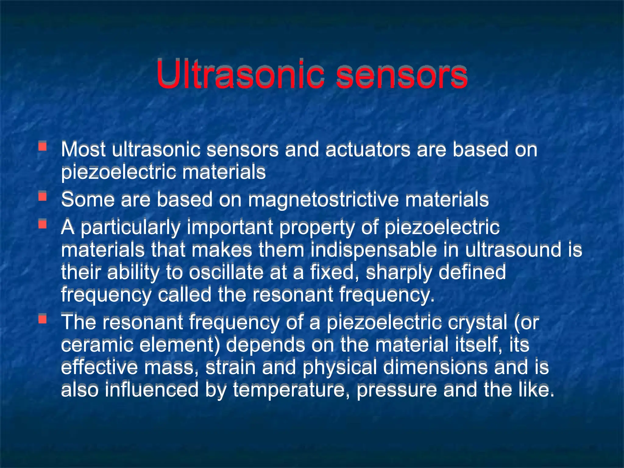 Ultrasonic sensors
 Most ultrasonic sensors and actuators are based on
piezoelectric materials
 Some are based on magnetostrictive materials
 A particularly important property of piezoelectric
materials that makes them indispensable in ultrasound is
their ability to oscillate at a fixed, sharply defined
frequency called the resonant frequency.
 The resonant frequency of a piezoelectric crystal (or
ceramic element) depends on the material itself, its
effective mass, strain and physical dimensions and is
also influenced by temperature, pressure and the like.
 