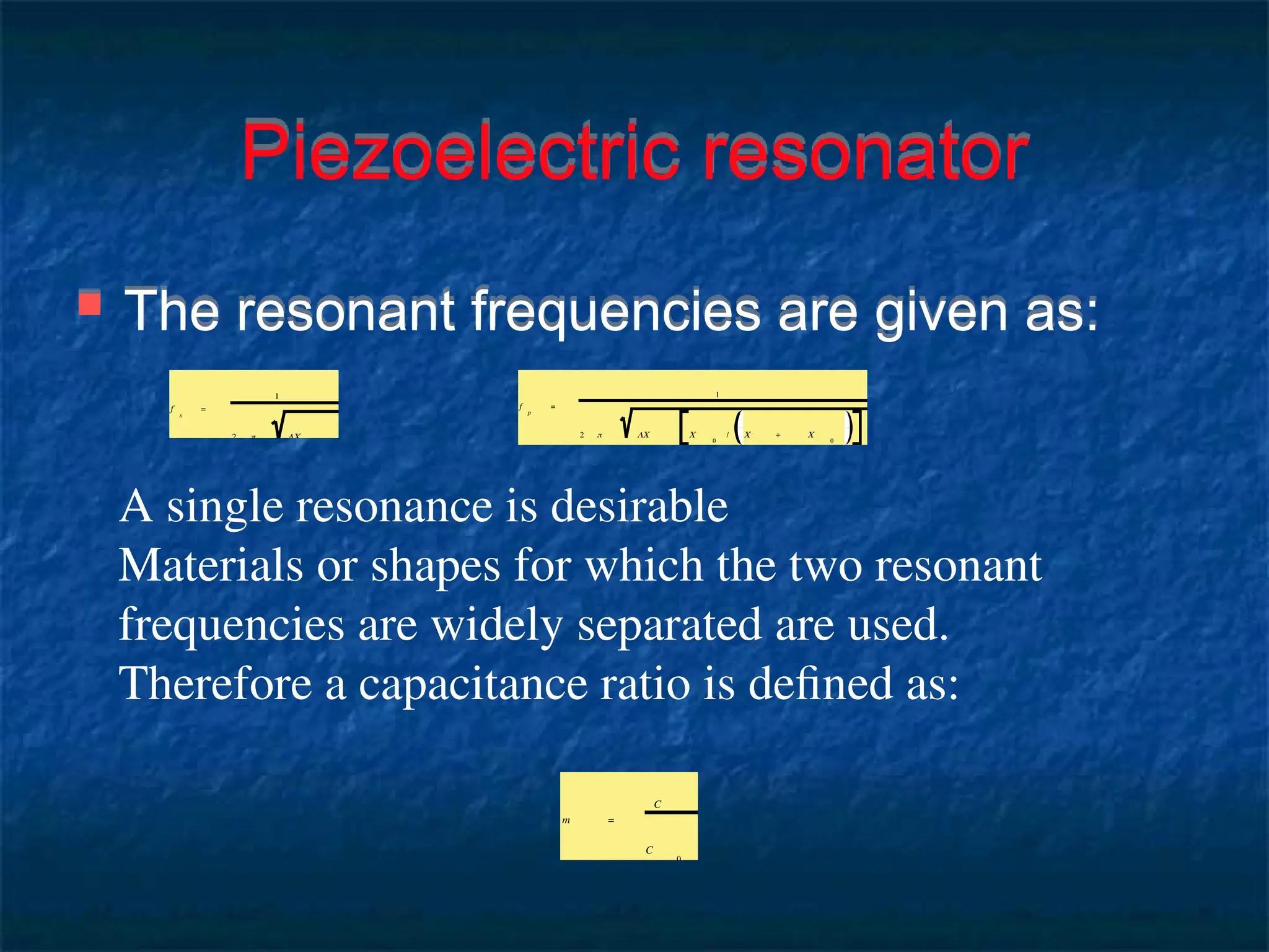 Piezoelectric resonator
 The resonant frequencies are given as:
f
s
=
1
2 π LC
f
p
=
1
2 π LC C
0
/ C + C
0
A single resonance is desirable
Materials or shapes for which the two resonant
frequencies are widely separated are used.
Therefore a capacitance ratio is defined as:
m =
C
C
0
 