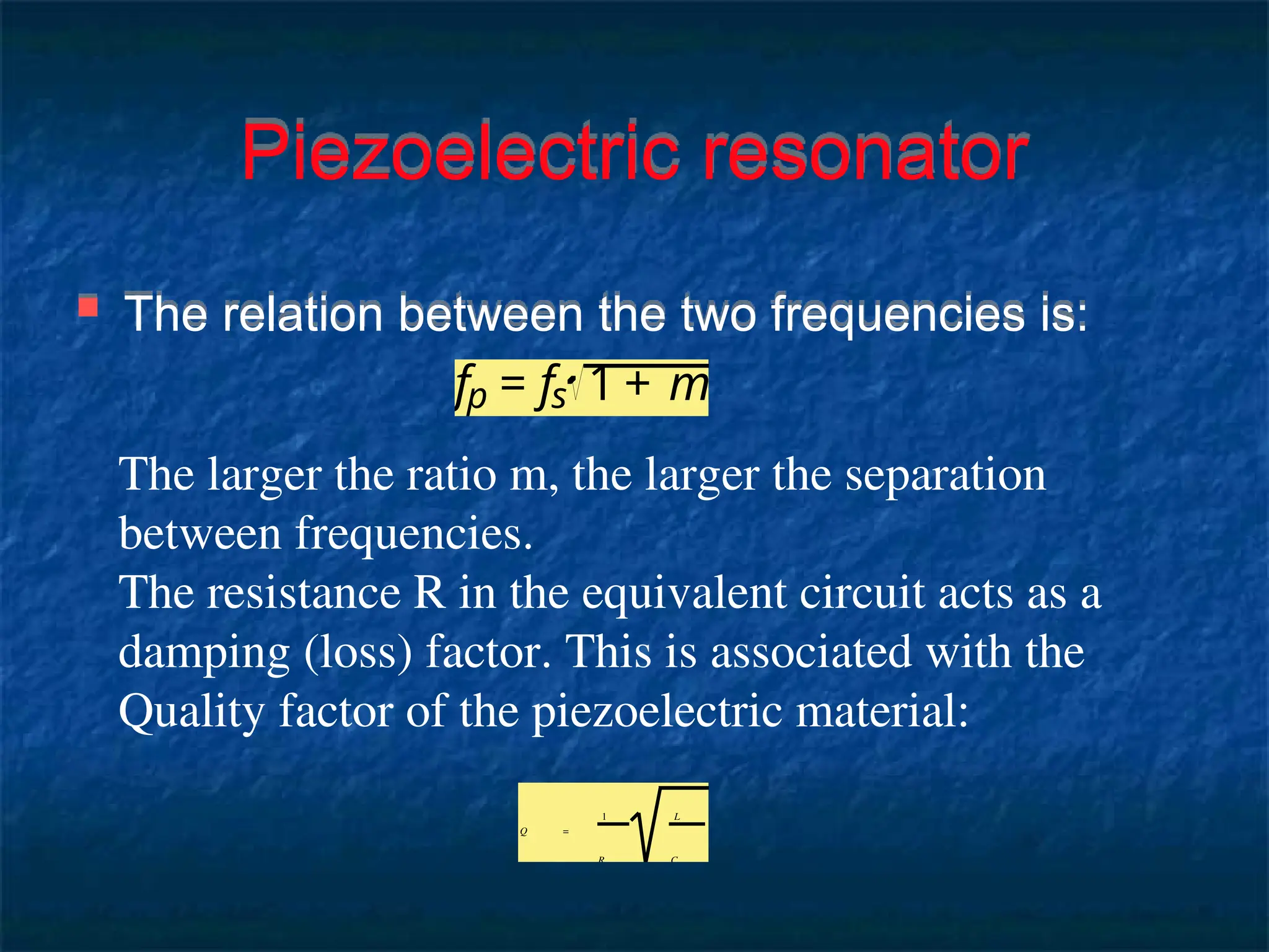 Piezoelectric resonator
 The relation between the two frequencies is:
The larger the ratio m, the larger the separation
between frequencies.
The resistance R in the equivalent circuit acts as a
damping (loss) factor. This is associated with the
Quality factor of the piezoelectric material:
Q =
1
R
L
C
fp = fs 1 + m
 