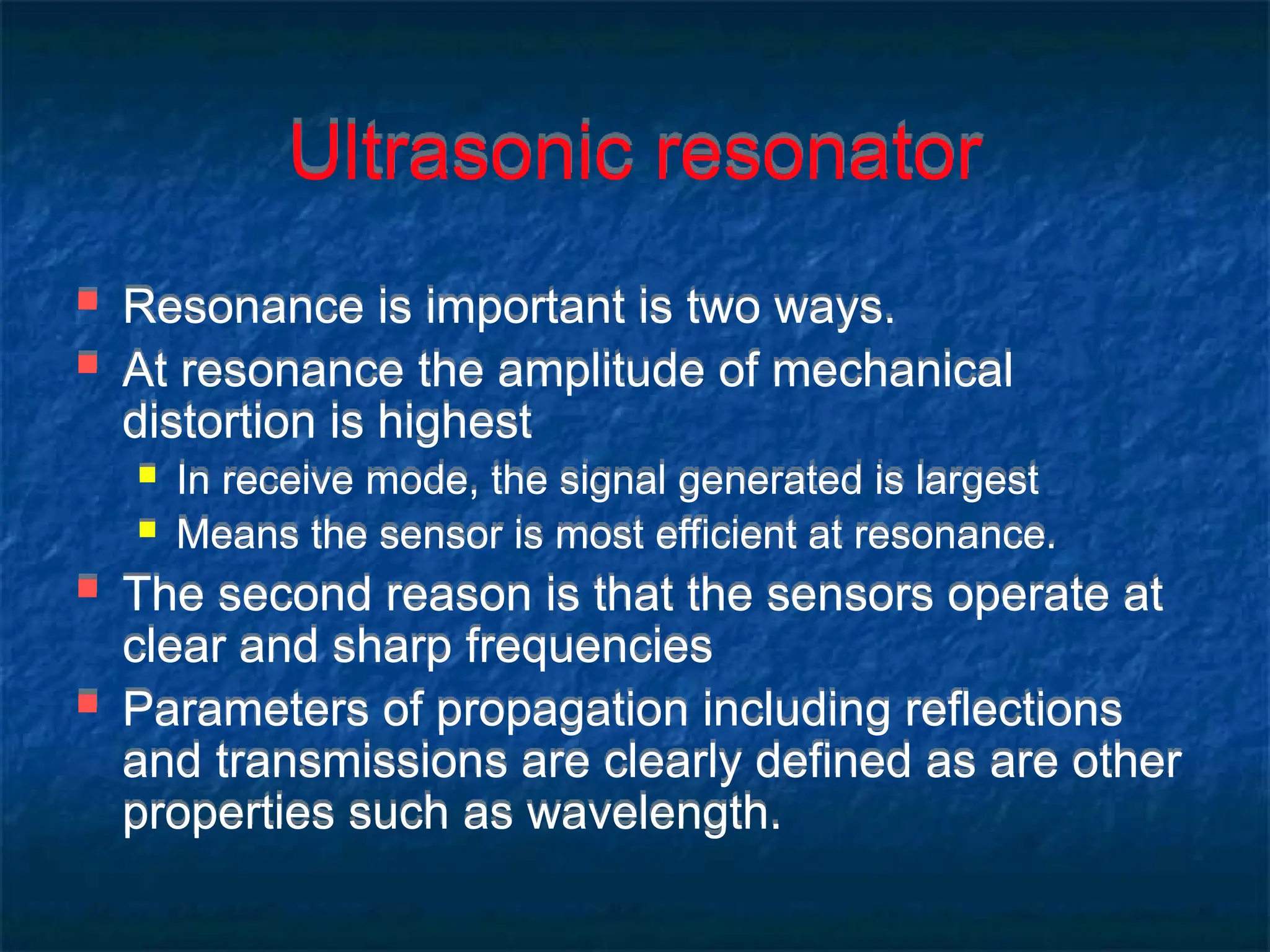 Ultrasonic resonator
 Resonance is important is two ways.
 At resonance the amplitude of mechanical
distortion is highest
 In receive mode, the signal generated is largest
 Means the sensor is most efficient at resonance.
 The second reason is that the sensors operate at
clear and sharp frequencies
 Parameters of propagation including reflections
and transmissions are clearly defined as are other
properties such as wavelength.
 