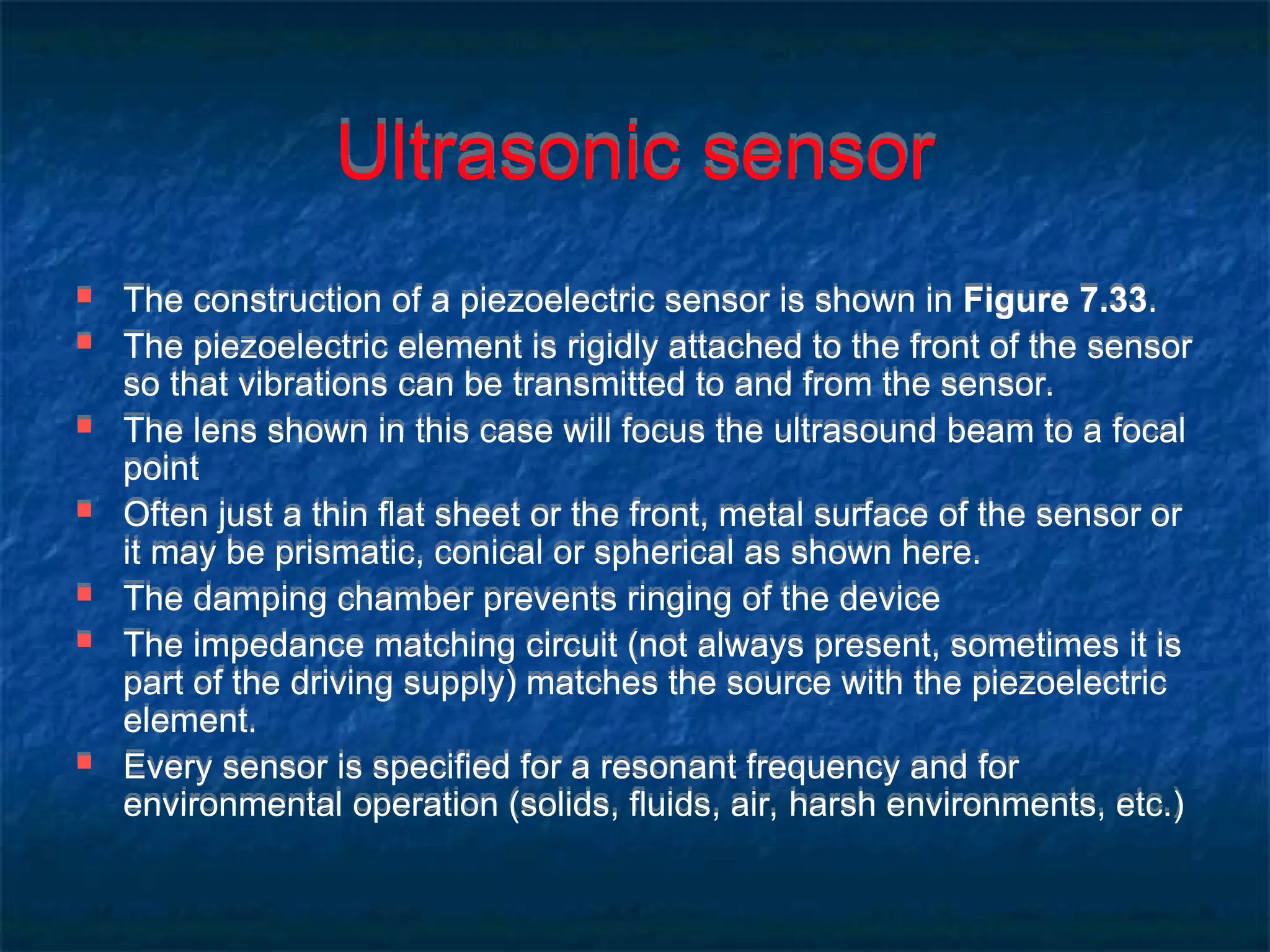 Ultrasonic sensor
 The construction of a piezoelectric sensor is shown in Figure 7.33.
 The piezoelectric element is rigidly attached to the front of the sensor
so that vibrations can be transmitted to and from the sensor.
 The lens shown in this case will focus the ultrasound beam to a focal
point
 Often just a thin flat sheet or the front, metal surface of the sensor or
it may be prismatic, conical or spherical as shown here.
 The damping chamber prevents ringing of the device
 The impedance matching circuit (not always present, sometimes it is
part of the driving supply) matches the source with the piezoelectric
element.
 Every sensor is specified for a resonant frequency and for
environmental operation (solids, fluids, air, harsh environments, etc.)
 