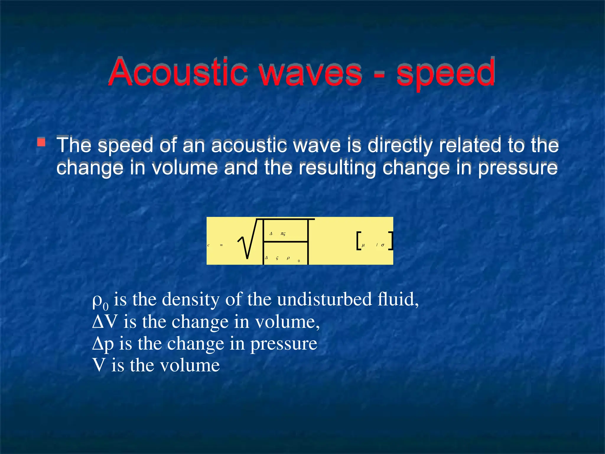 Acoustic waves - speed
 The speed of an acoustic wave is directly related to the
change in volume and the resulting change in pressure
c =
Δ pV
Δ V ρ
0
m / s
0 is the density of the undisturbed fluid,
V is the change in volume,
p is the change in pressure
V is the volume
 