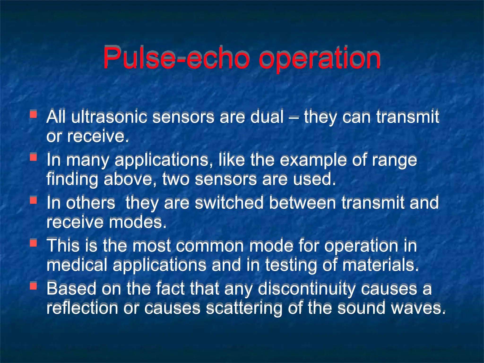 Pulse-echo operation
 All ultrasonic sensors are dual – they can transmit
or receive.
 In many applications, like the example of range
finding above, two sensors are used.
 In others they are switched between transmit and
receive modes.
 This is the most common mode for operation in
medical applications and in testing of materials.
 Based on the fact that any discontinuity causes a
reflection or causes scattering of the sound waves.
 