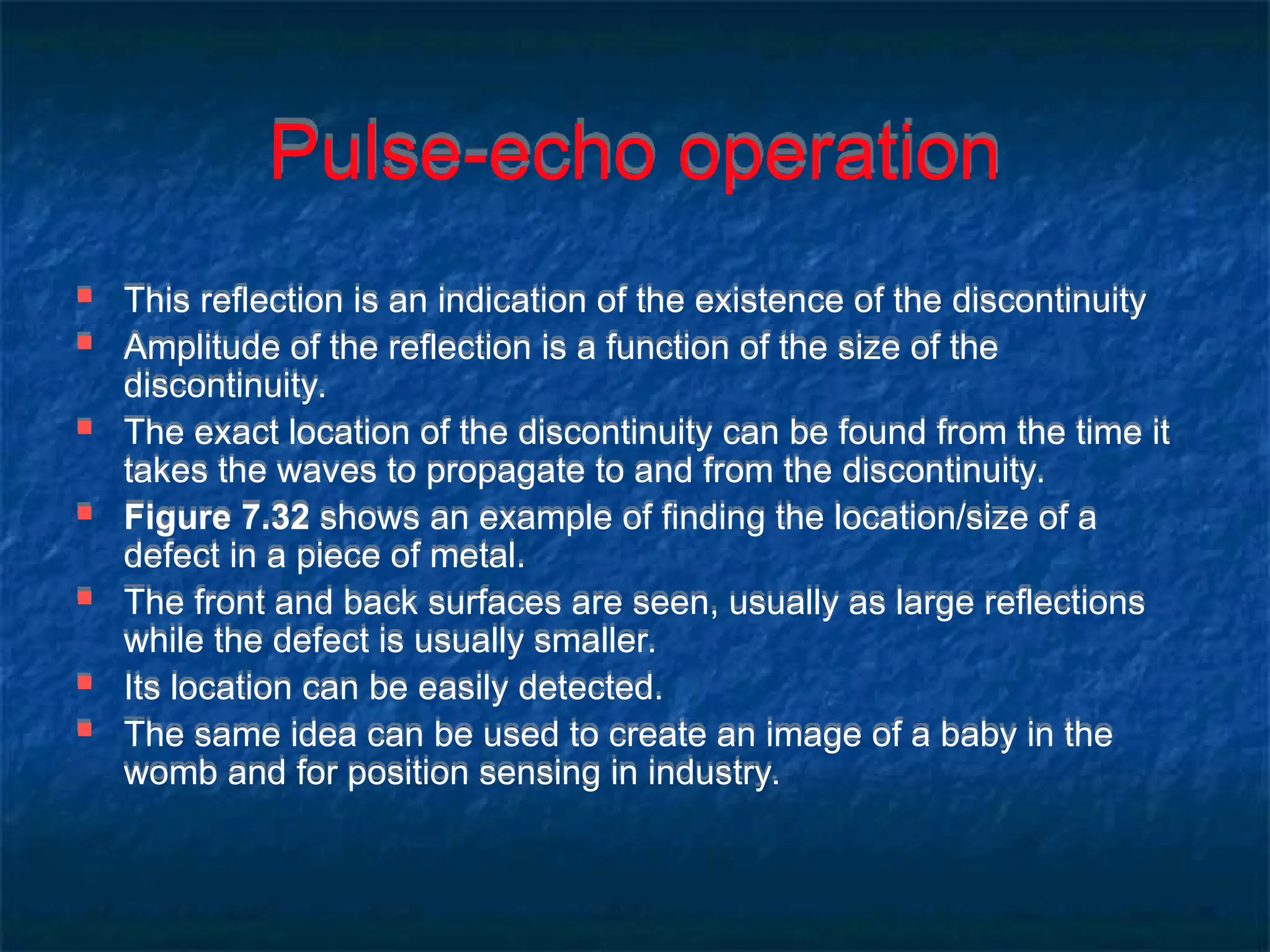 Pulse-echo operation
 This reflection is an indication of the existence of the discontinuity
 Amplitude of the reflection is a function of the size of the
discontinuity.
 The exact location of the discontinuity can be found from the time it
takes the waves to propagate to and from the discontinuity.
 Figure 7.32 shows an example of finding the location/size of a
defect in a piece of metal.
 The front and back surfaces are seen, usually as large reflections
while the defect is usually smaller.
 Its location can be easily detected.
 The same idea can be used to create an image of a baby in the
womb and for position sensing in industry.
 