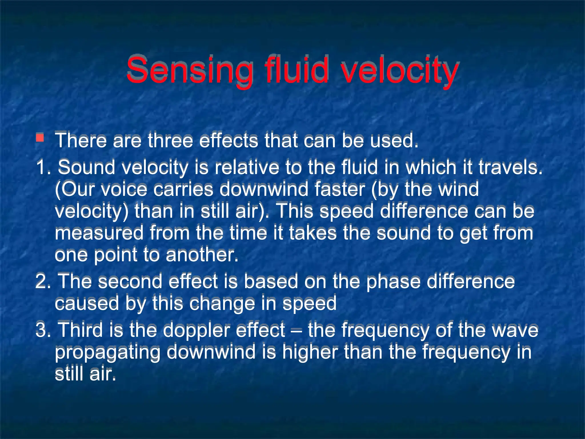 Sensing fluid velocity
 There are three effects that can be used.
1. Sound velocity is relative to the fluid in which it travels.
(Our voice carries downwind faster (by the wind
velocity) than in still air). This speed difference can be
measured from the time it takes the sound to get from
one point to another.
2. The second effect is based on the phase difference
caused by this change in speed
3. Third is the doppler effect – the frequency of the wave
propagating downwind is higher than the frequency in
still air.
 