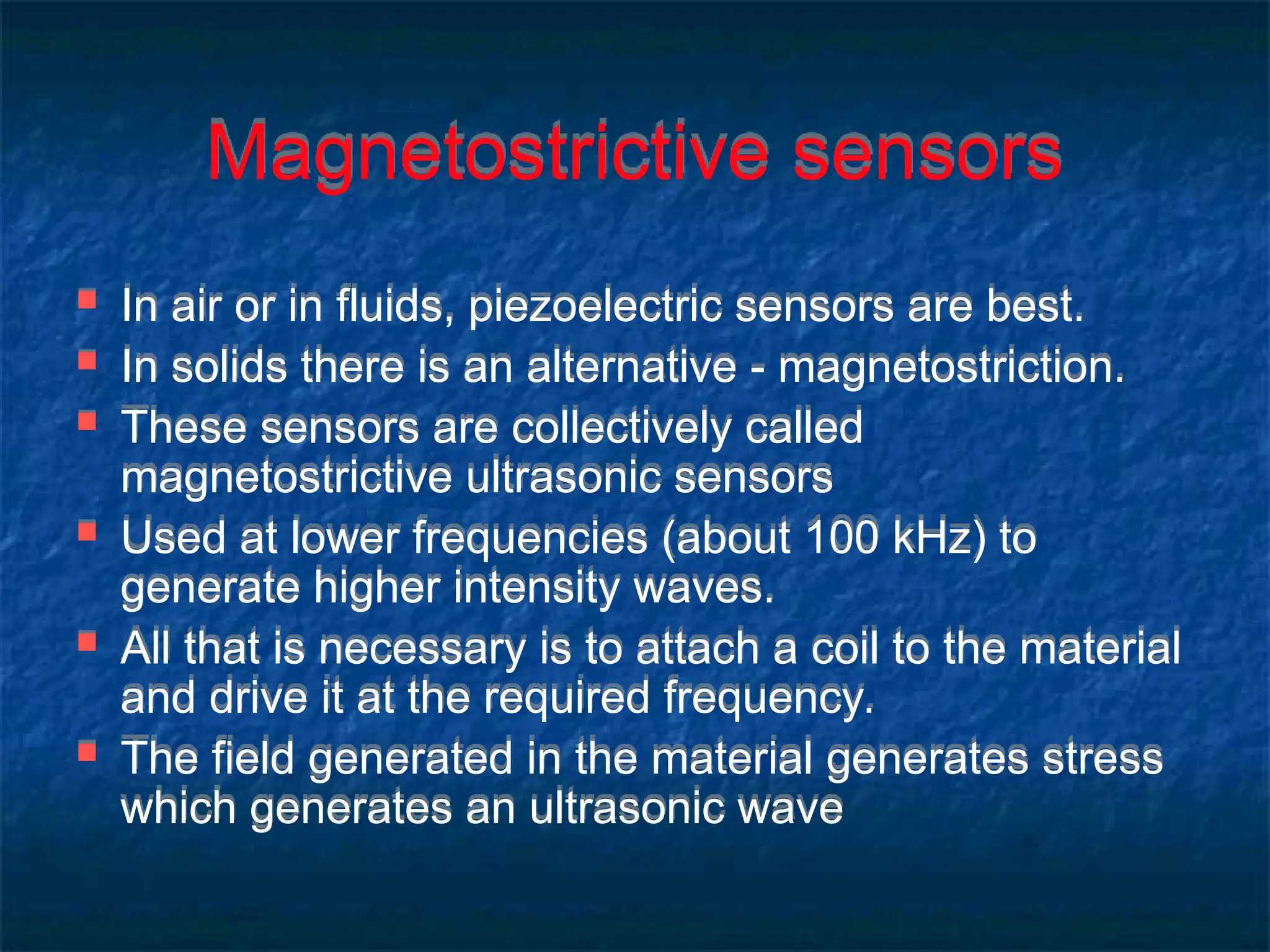 Magnetostrictive sensors
 In air or in fluids, piezoelectric sensors are best.
 In solids there is an alternative - magnetostriction.
 These sensors are collectively called
magnetostrictive ultrasonic sensors
 Used at lower frequencies (about 100 kHz) to
generate higher intensity waves.
 All that is necessary is to attach a coil to the material
and drive it at the required frequency.
 The field generated in the material generates stress
which generates an ultrasonic wave
 