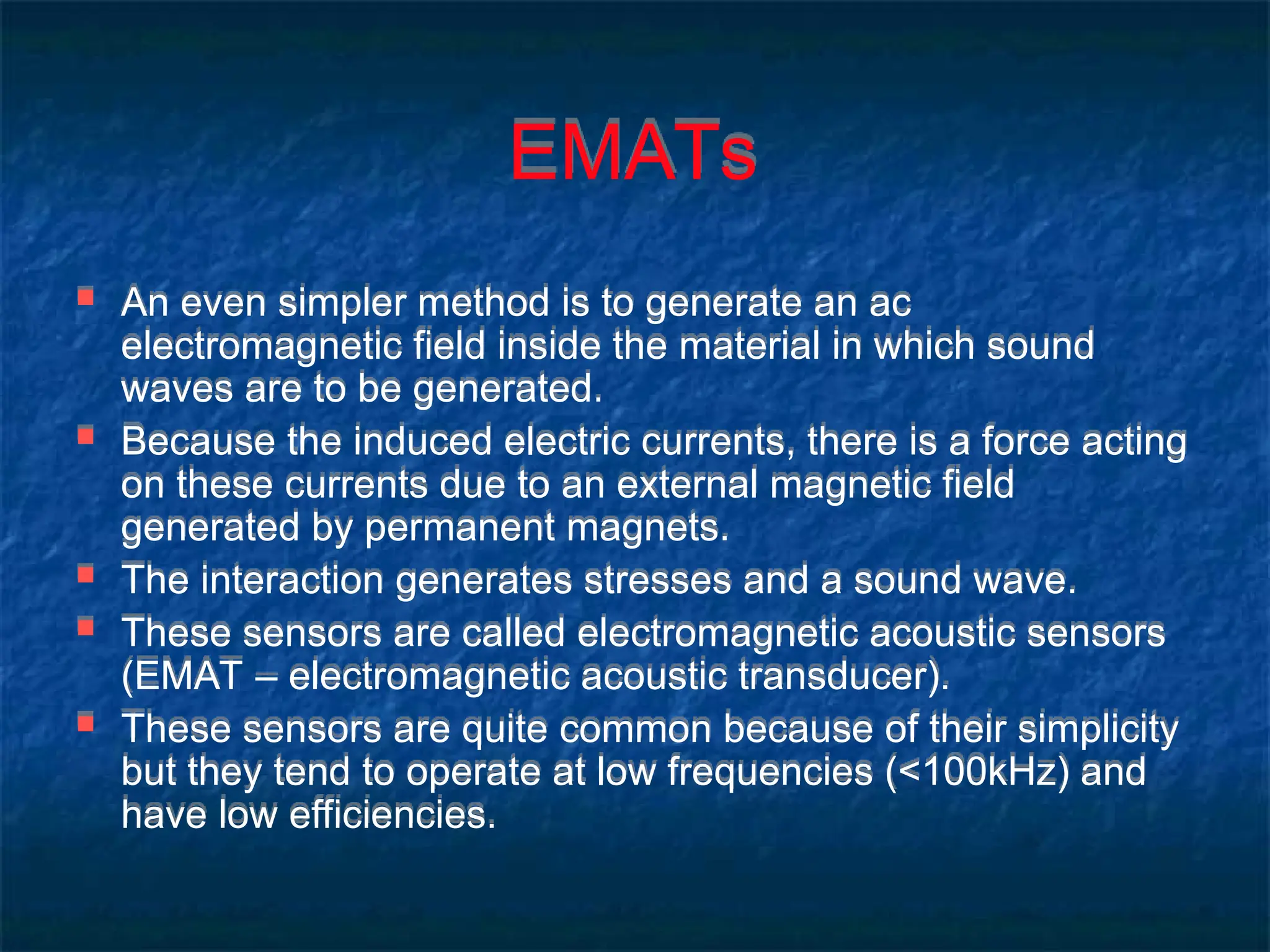 EMATs
 An even simpler method is to generate an ac
electromagnetic field inside the material in which sound
waves are to be generated.
 Because the induced electric currents, there is a force acting
on these currents due to an external magnetic field
generated by permanent magnets.
 The interaction generates stresses and a sound wave.
 These sensors are called electromagnetic acoustic sensors
(EMAT – electromagnetic acoustic transducer).
 These sensors are quite common because of their simplicity
but they tend to operate at low frequencies (<100kHz) and
have low efficiencies.
 