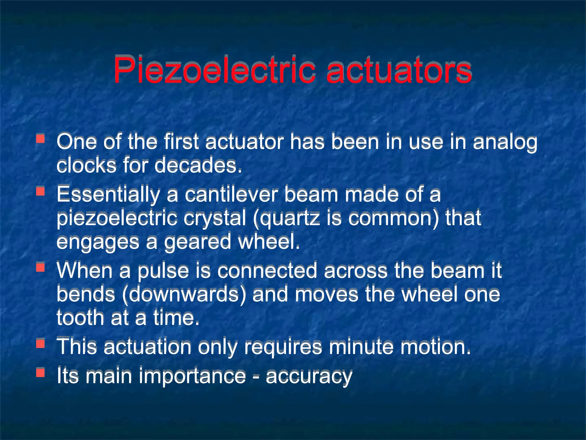 Piezoelectric actuators
 One of the first actuator has been in use in analog
clocks for decades.
 Essentially a cantilever beam made of a
piezoelectric crystal (quartz is common) that
engages a geared wheel.
 When a pulse is connected across the beam it
bends (downwards) and moves the wheel one
tooth at a time.
 This actuation only requires minute motion.
 Its main importance - accuracy
 