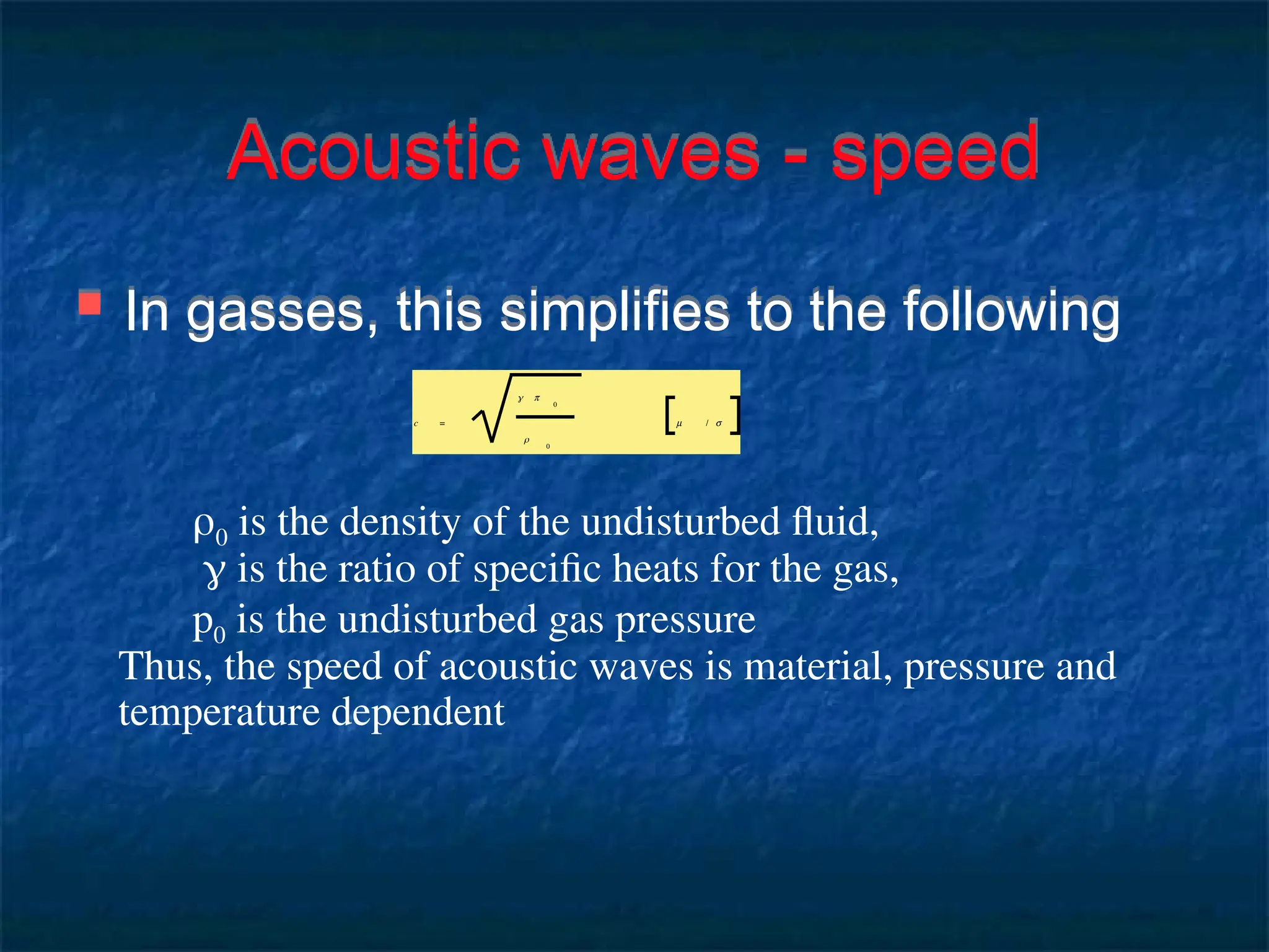 Acoustic waves - speed
 In gasses, this simplifies to the following
0 is the density of the undisturbed fluid,
 is the ratio of specific heats for the gas,
p0 is the undisturbed gas pressure
Thus, the speed of acoustic waves is material, pressure and
temperature dependent
c =
γ p
0
ρ
0
m / s
 