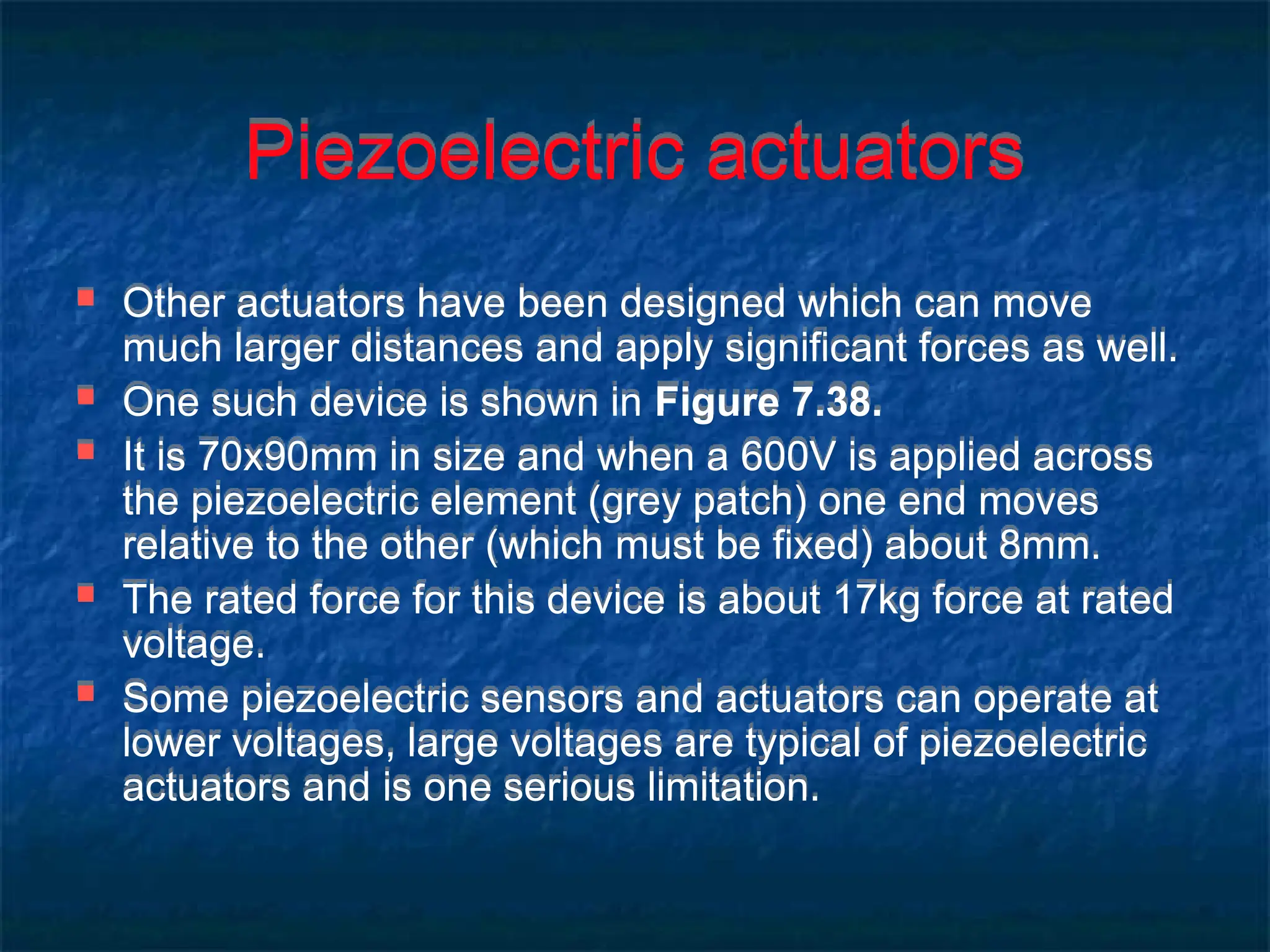 Piezoelectric actuators
 Other actuators have been designed which can move
much larger distances and apply significant forces as well.
 One such device is shown in Figure 7.38.
 It is 70x90mm in size and when a 600V is applied across
the piezoelectric element (grey patch) one end moves
relative to the other (which must be fixed) about 8mm.
 The rated force for this device is about 17kg force at rated
voltage.
 Some piezoelectric sensors and actuators can operate at
lower voltages, large voltages are typical of piezoelectric
actuators and is one serious limitation.
 