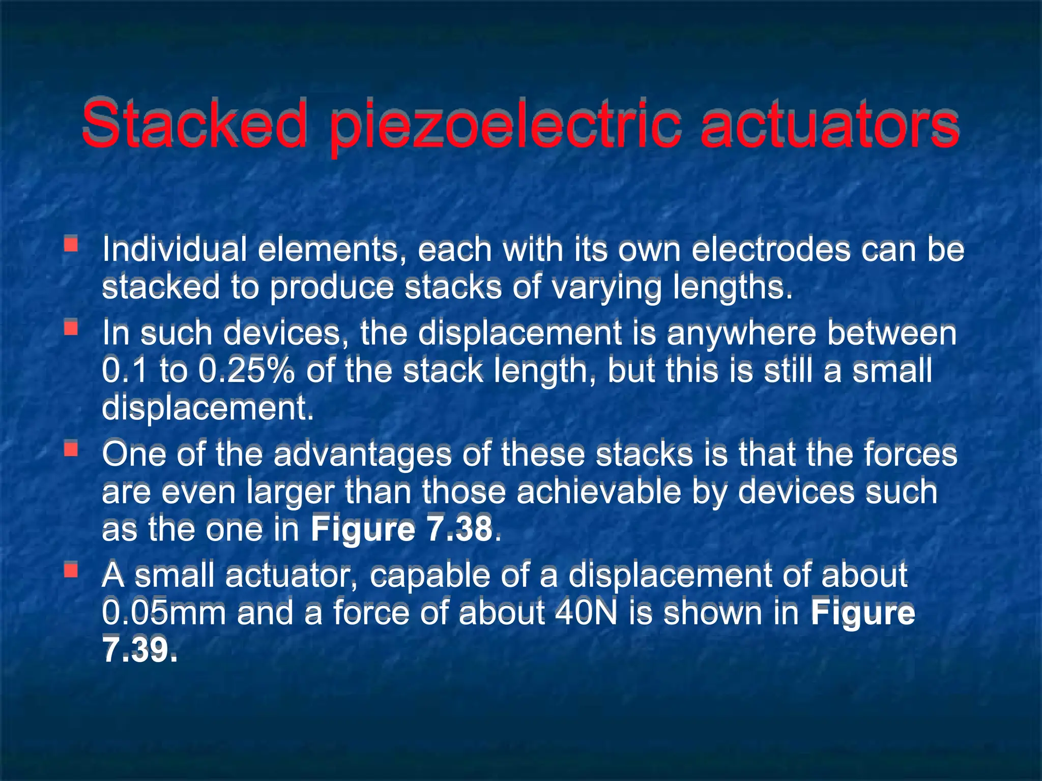 Stacked piezoelectric actuators
 Individual elements, each with its own electrodes can be
stacked to produce stacks of varying lengths.
 In such devices, the displacement is anywhere between
0.1 to 0.25% of the stack length, but this is still a small
displacement.
 One of the advantages of these stacks is that the forces
are even larger than those achievable by devices such
as the one in Figure 7.38.
 A small actuator, capable of a displacement of about
0.05mm and a force of about 40N is shown in Figure
7.39.
 