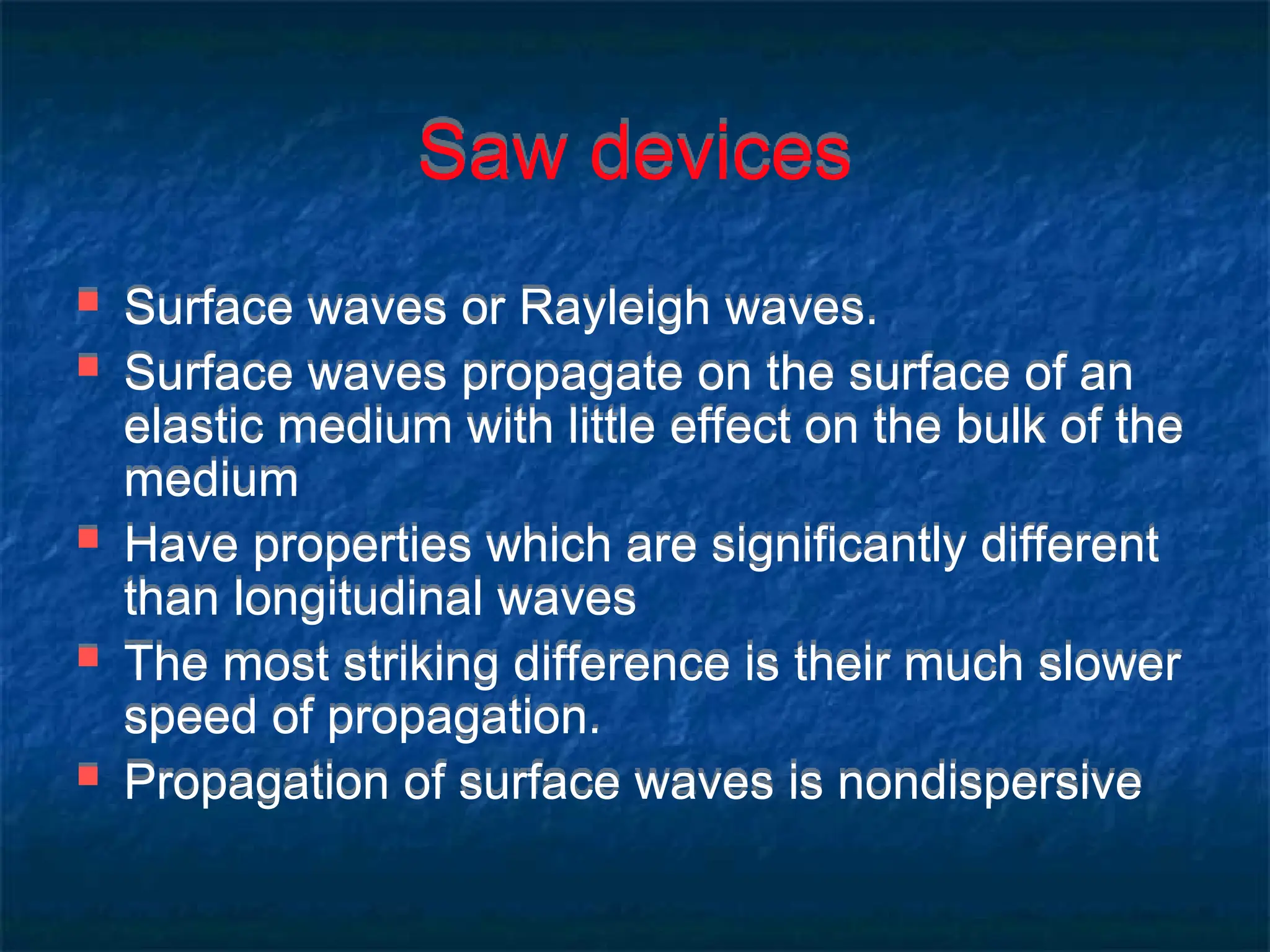 Saw devices
 Surface waves or Rayleigh waves.
 Surface waves propagate on the surface of an
elastic medium with little effect on the bulk of the
medium
 Have properties which are significantly different
than longitudinal waves
 The most striking difference is their much slower
speed of propagation.
 Propagation of surface waves is nondispersive
 