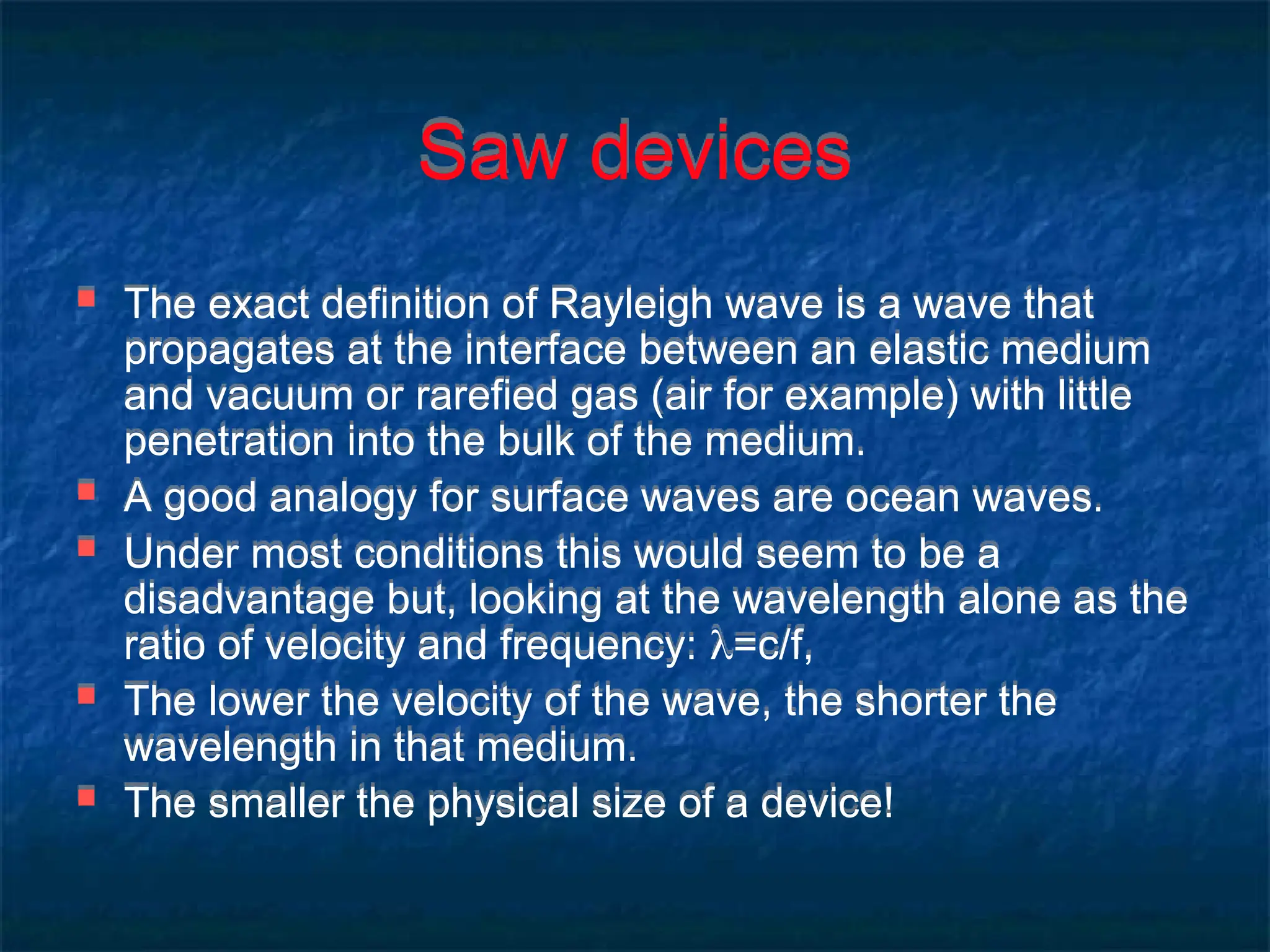 Saw devices
 The exact definition of Rayleigh wave is a wave that
propagates at the interface between an elastic medium
and vacuum or rarefied gas (air for example) with little
penetration into the bulk of the medium.
 A good analogy for surface waves are ocean waves.
 Under most conditions this would seem to be a
disadvantage but, looking at the wavelength alone as the
ratio of velocity and frequency: =c/f,
 The lower the velocity of the wave, the shorter the
wavelength in that medium.
 The smaller the physical size of a device!
 