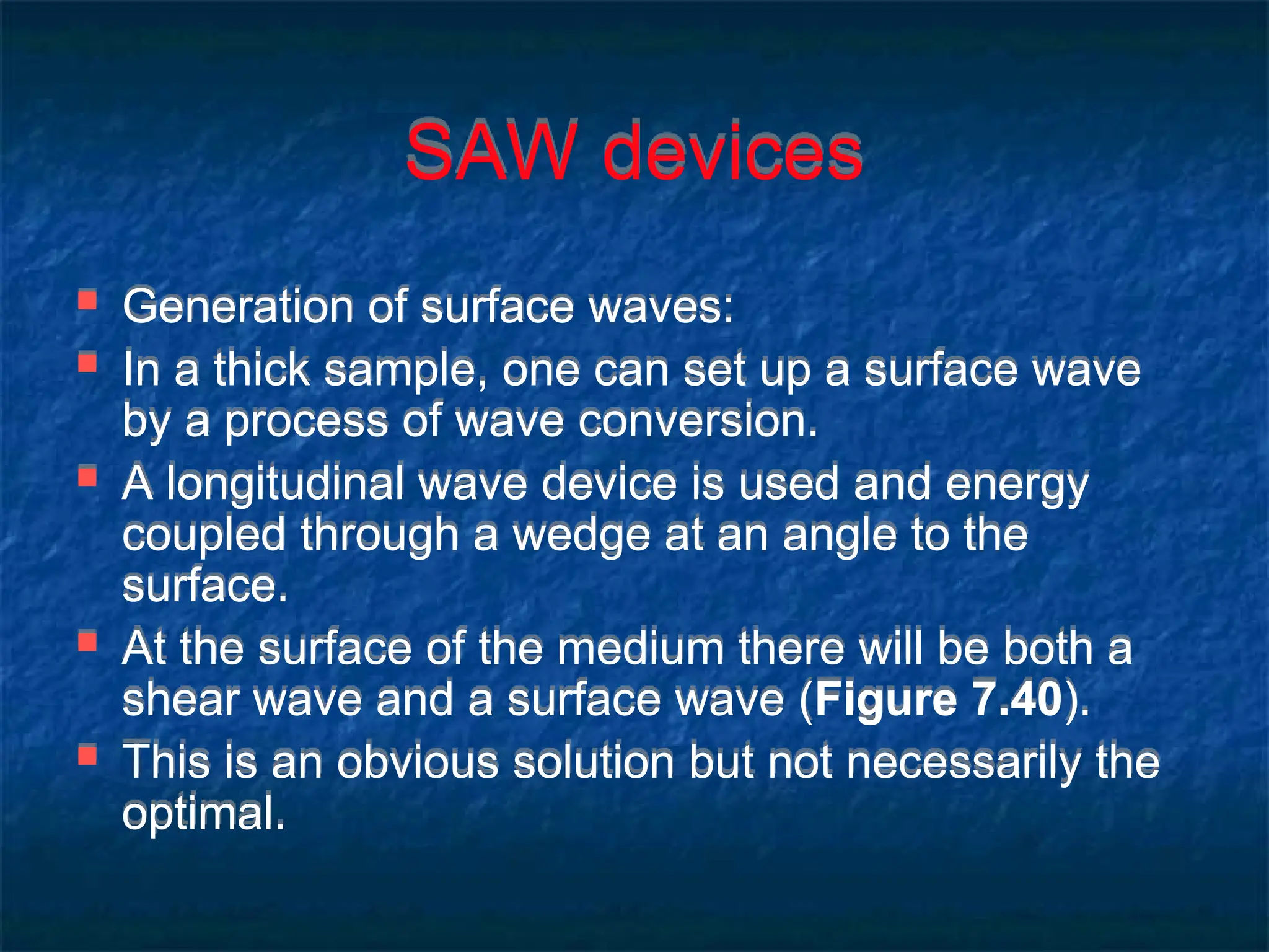 SAW devices
 Generation of surface waves:
 In a thick sample, one can set up a surface wave
by a process of wave conversion.
 A longitudinal wave device is used and energy
coupled through a wedge at an angle to the
surface.
 At the surface of the medium there will be both a
shear wave and a surface wave (Figure 7.40).
 This is an obvious solution but not necessarily the
optimal.
 