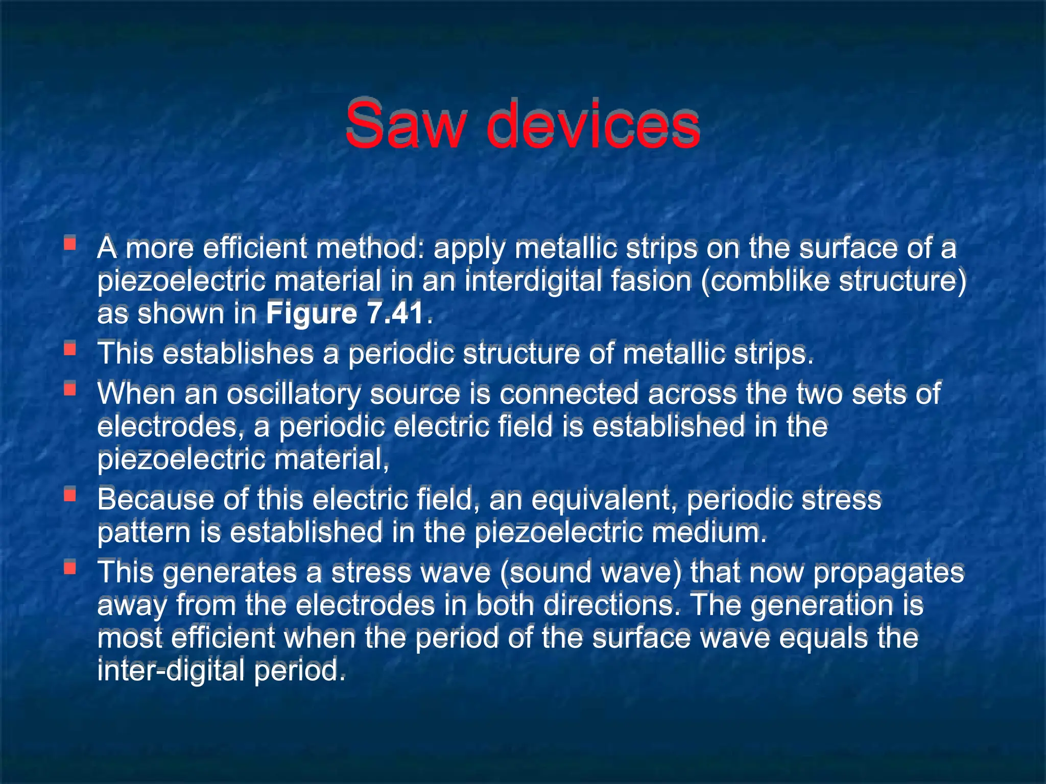 Saw devices
 A more efficient method: apply metallic strips on the surface of a
piezoelectric material in an interdigital fasion (comblike structure)
as shown in Figure 7.41.
 This establishes a periodic structure of metallic strips.
 When an oscillatory source is connected across the two sets of
electrodes, a periodic electric field is established in the
piezoelectric material,
 Because of this electric field, an equivalent, periodic stress
pattern is established in the piezoelectric medium.
 This generates a stress wave (sound wave) that now propagates
away from the electrodes in both directions. The generation is
most efficient when the period of the surface wave equals the
inter-digital period.
 