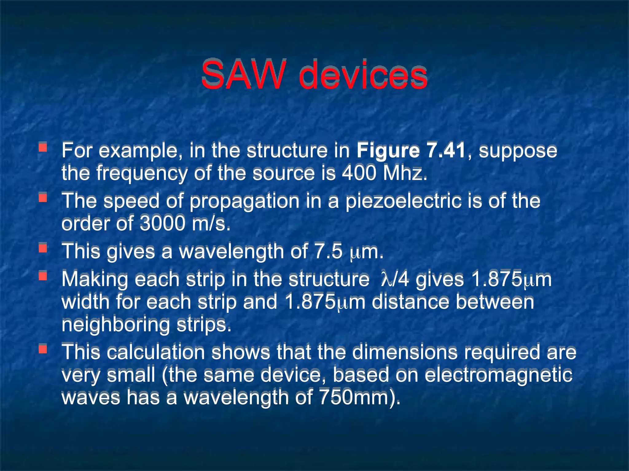 SAW devices
 For example, in the structure in Figure 7.41, suppose
the frequency of the source is 400 Mhz.
 The speed of propagation in a piezoelectric is of the
order of 3000 m/s.
 This gives a wavelength of 7.5 m.
 Making each strip in the structure/4 gives 1.875m
width for each strip and 1.875m distance between
neighboring strips.
 This calculation shows that the dimensions required are
very small (the same device, based on electromagnetic
waves has a wavelength of 750mm).
 