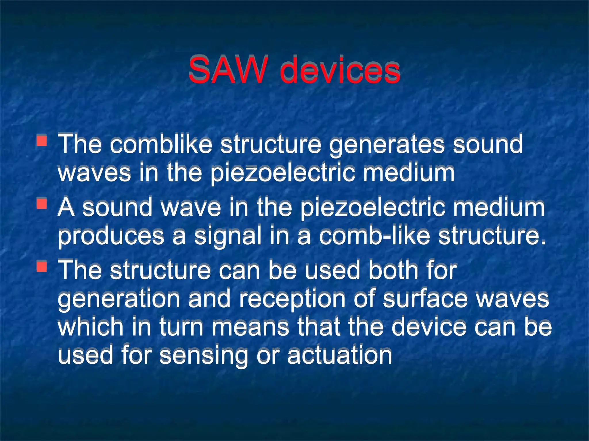 SAW devices
 The comblike structure generates sound
waves in the piezoelectric medium
 A sound wave in the piezoelectric medium
produces a signal in a comb-like structure.
 The structure can be used both for
generation and reception of surface waves
which in turn means that the device can be
used for sensing or actuation
 