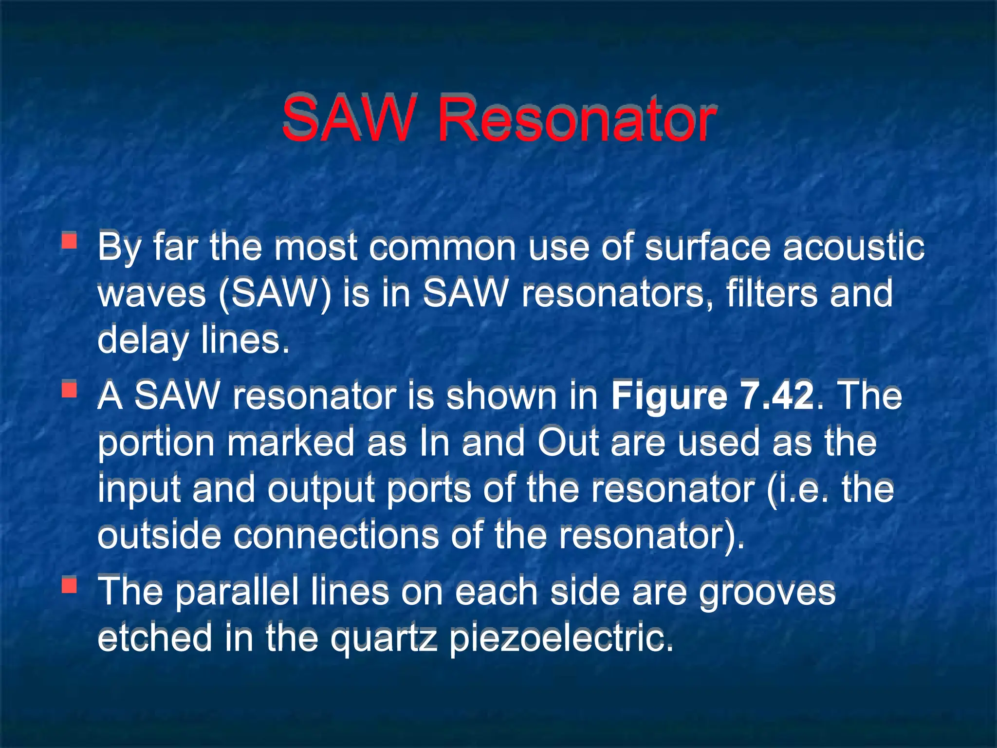 SAW Resonator
 By far the most common use of surface acoustic
waves (SAW) is in SAW resonators, filters and
delay lines.
 A SAW resonator is shown in Figure 7.42. The
portion marked as In and Out are used as the
input and output ports of the resonator (i.e. the
outside connections of the resonator).
 The parallel lines on each side are grooves
etched in the quartz piezoelectric.
 