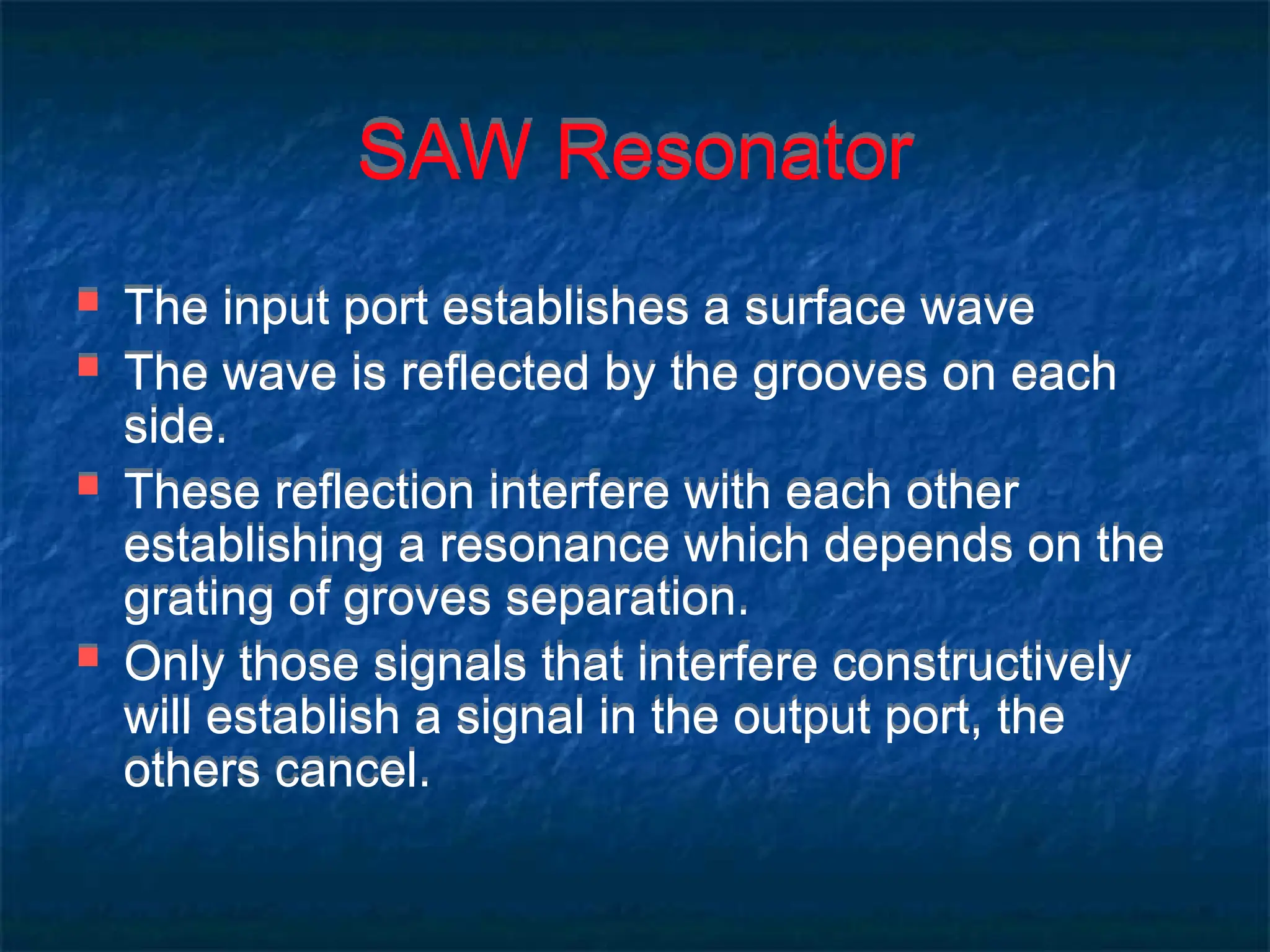 SAW Resonator
 The input port establishes a surface wave
 The wave is reflected by the grooves on each
side.
 These reflection interfere with each other
establishing a resonance which depends on the
grating of groves separation.
 Only those signals that interfere constructively
will establish a signal in the output port, the
others cancel.
 