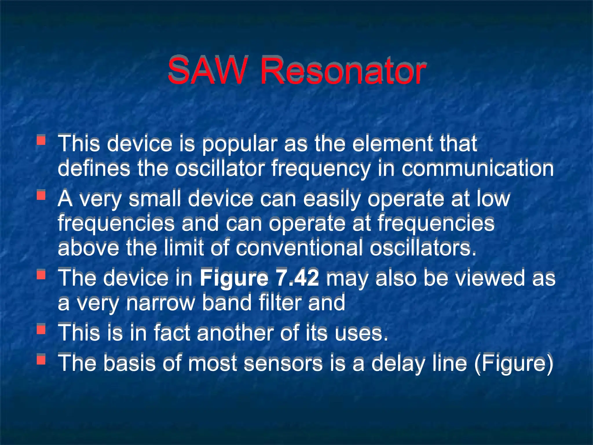 SAW Resonator
 This device is popular as the element that
defines the oscillator frequency in communication
 A very small device can easily operate at low
frequencies and can operate at frequencies
above the limit of conventional oscillators.
 The device in Figure 7.42 may also be viewed as
a very narrow band filter and
 This is in fact another of its uses.
 The basis of most sensors is a delay line (Figure)
 