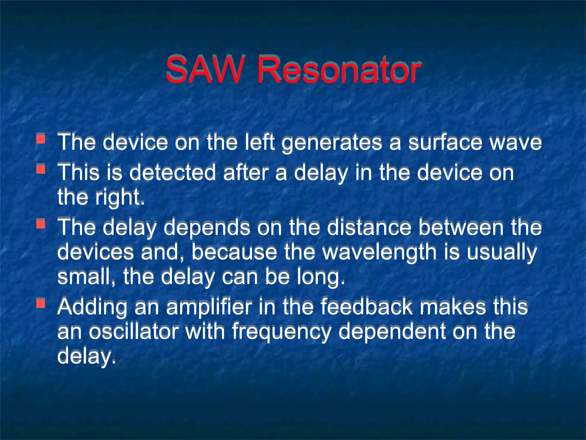 SAW Resonator
 The device on the left generates a surface wave
 This is detected after a delay in the device on
the right.
 The delay depends on the distance between the
devices and, because the wavelength is usually
small, the delay can be long.
 Adding an amplifier in the feedback makes this
an oscillator with frequency dependent on the
delay.
 