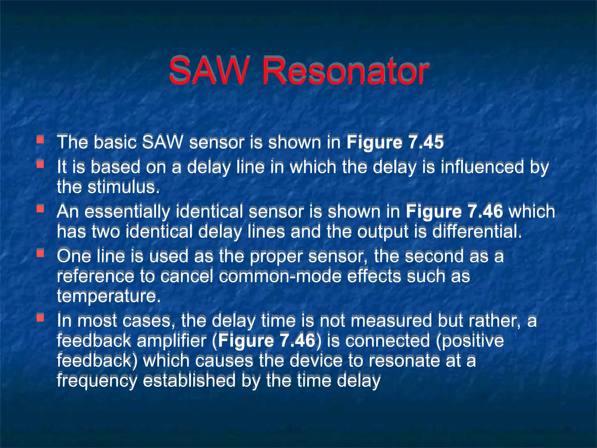 SAW Resonator
 The basic SAW sensor is shown in Figure 7.45
 It is based on a delay line in which the delay is influenced by
the stimulus.
 An essentially identical sensor is shown in Figure 7.46 which
has two identical delay lines and the output is differential.
 One line is used as the proper sensor, the second as a
reference to cancel common-mode effects such as
temperature.
 In most cases, the delay time is not measured but rather, a
feedback amplifier (Figure 7.46) is connected (positive
feedback) which causes the device to resonate at a
frequency established by the time delay
 