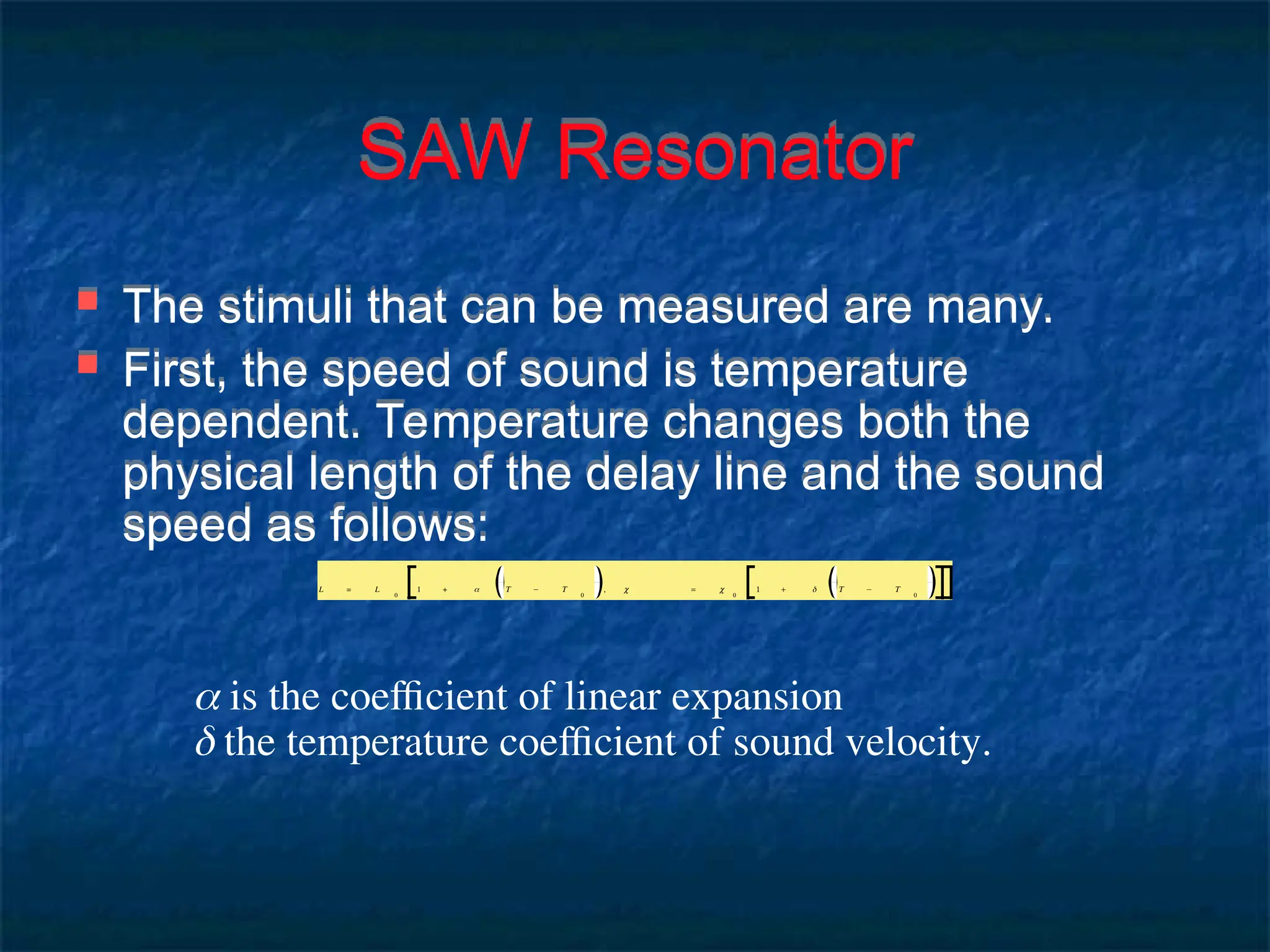 SAW Resonator
 The stimuli that can be measured are many.
 First, the speed of sound is temperature
dependent. Temperature changes both the
physical length of the delay line and the sound
speed as follows:
 is the coefficient of linear expansion
 the temperature coefficient of sound velocity.
L = L
0
1 + α T − T
0
, c = c
0
1 + δ T − T
0
 