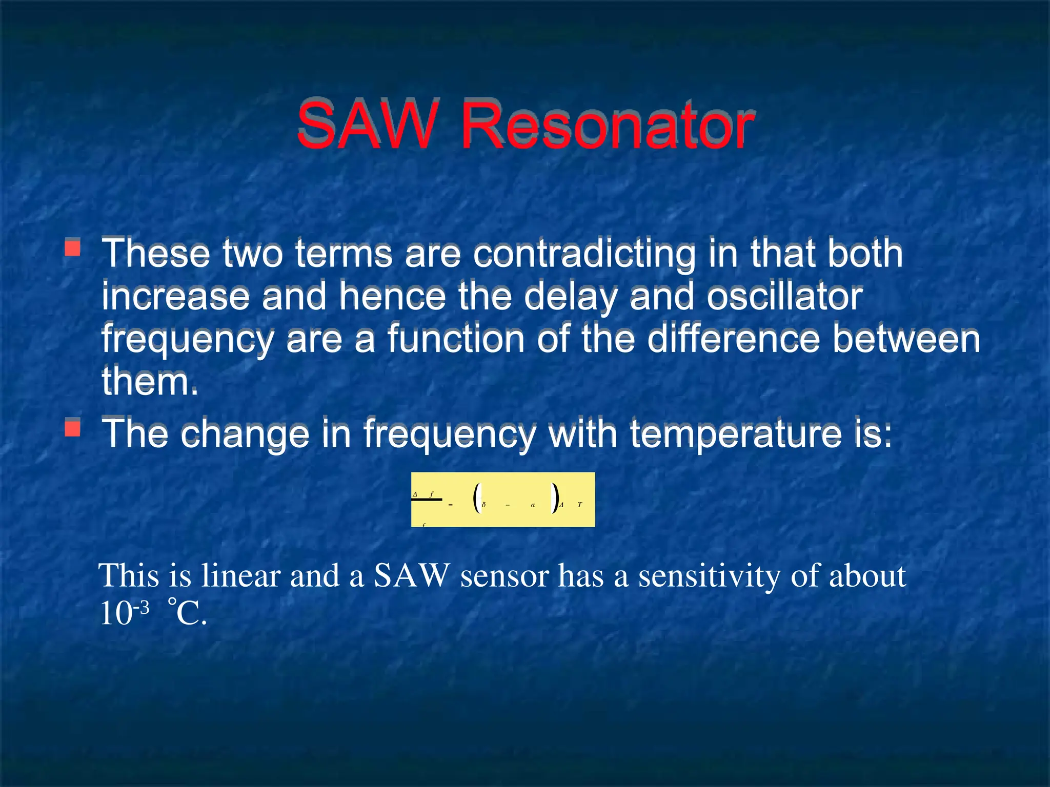 SAW Resonator
 These two terms are contradicting in that both
increase and hence the delay and oscillator
frequency are a function of the difference between
them.
 The change in frequency with temperature is:
Δ f
f
= δ − α Δ T
This is linear and a SAW sensor has a sensitivity of about
10
C.
 