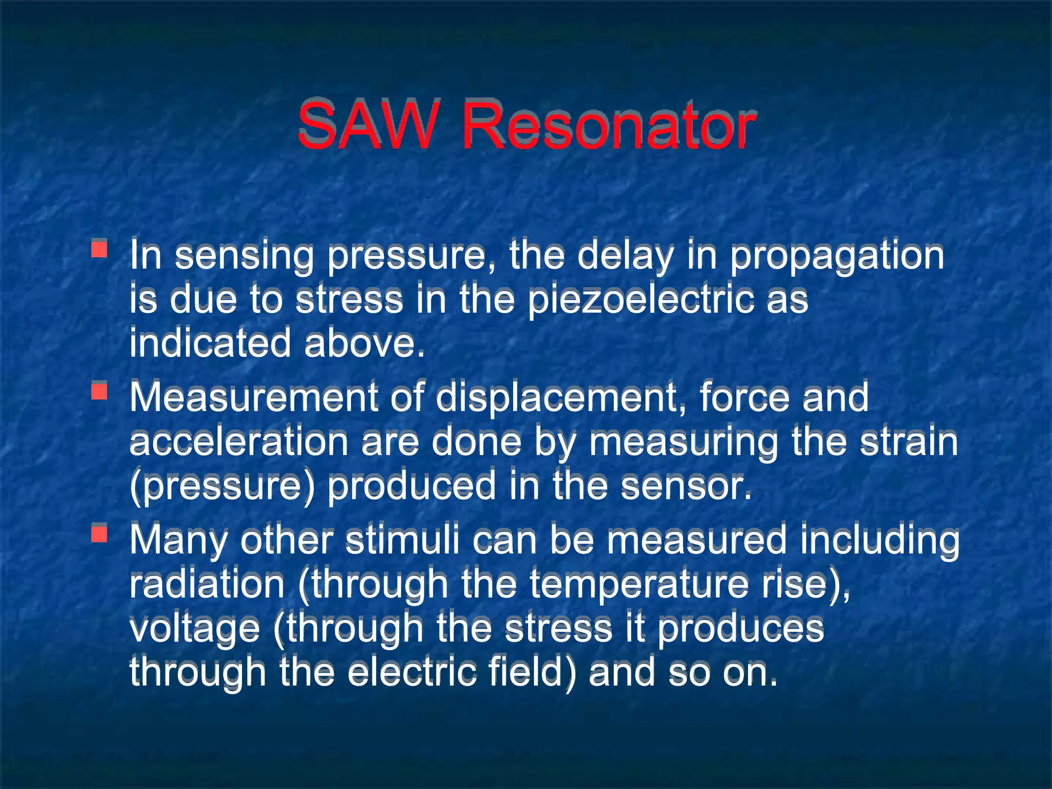 SAW Resonator
 In sensing pressure, the delay in propagation
is due to stress in the piezoelectric as
indicated above.
 Measurement of displacement, force and
acceleration are done by measuring the strain
(pressure) produced in the sensor.
 Many other stimuli can be measured including
radiation (through the temperature rise),
voltage (through the stress it produces
through the electric field) and so on.
 