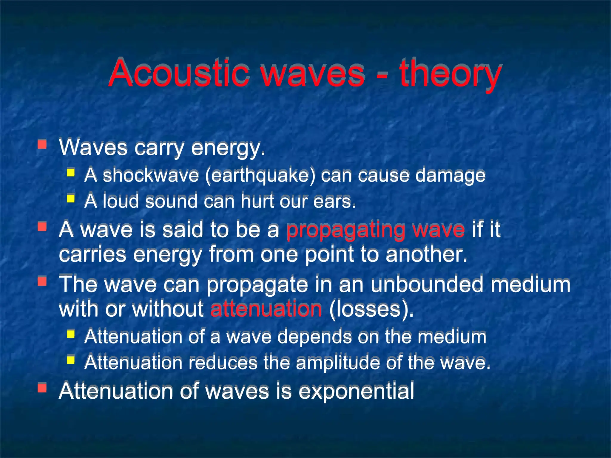 Acoustic waves - theory
 Waves carry energy.
 A shockwave (earthquake) can cause damage
 A loud sound can hurt our ears.
 A wave is said to be a propagating wave if it
carries energy from one point to another.
 The wave can propagate in an unbounded medium
with or without attenuation (losses).
 Attenuation of a wave depends on the medium
 Attenuation reduces the amplitude of the wave.
 Attenuation of waves is exponential
 