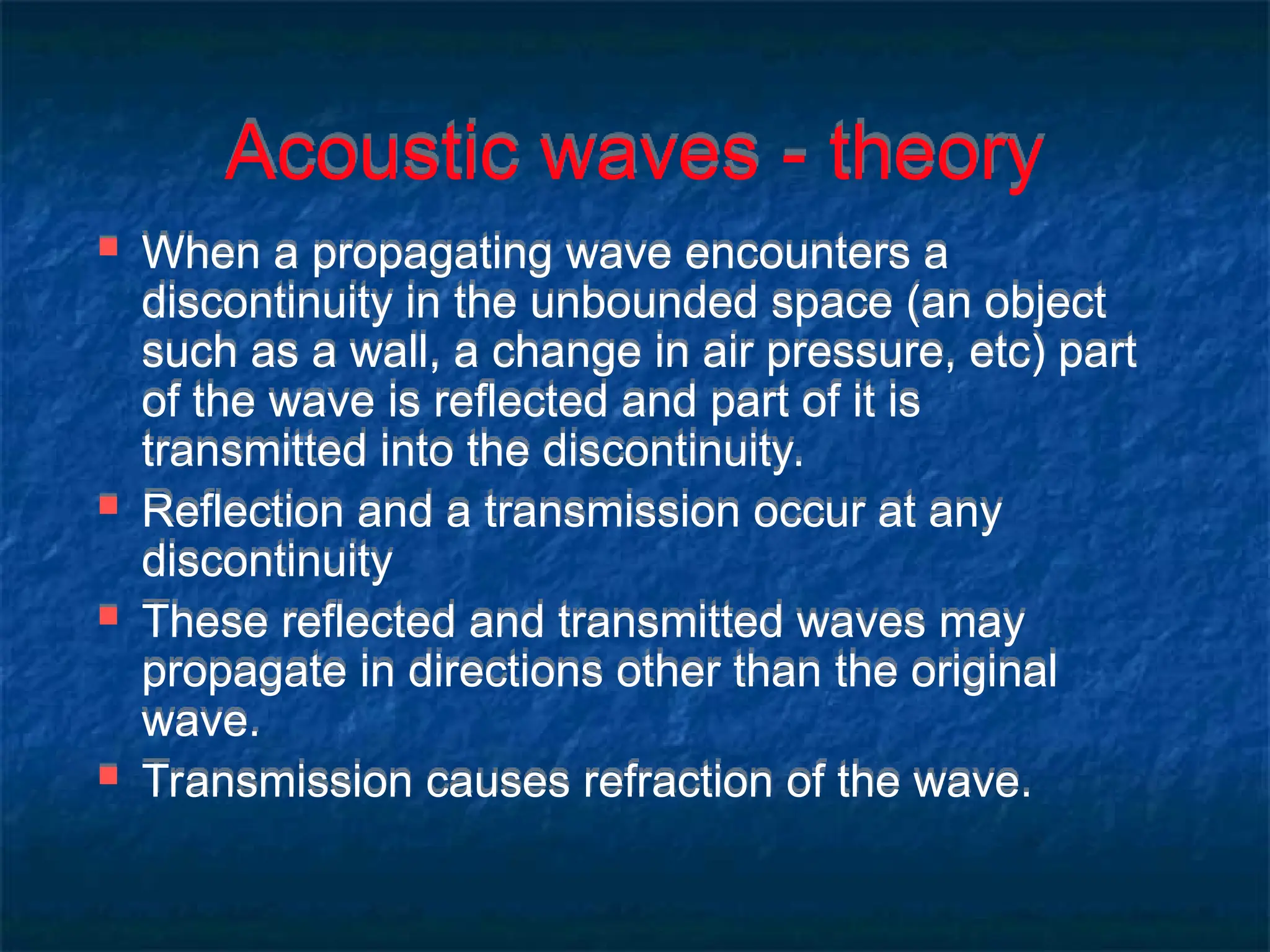 Acoustic waves - theory
 When a propagating wave encounters a
discontinuity in the unbounded space (an object
such as a wall, a change in air pressure, etc) part
of the wave is reflected and part of it is
transmitted into the discontinuity.
 Reflection and a transmission occur at any
discontinuity
 These reflected and transmitted waves may
propagate in directions other than the original
wave.
 Transmission causes refraction of the wave.
 